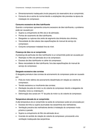 Compressores - Instalação, funcionamento e manutenção
SENAI 57
• Dimensionamento inadequado (muito pequeno) do reservatório de ar comprimido;
• Consumo de ar acima do normal devido a ampliações não previstas na época da
instalação do compressor.
Consumo excessivo de óleo lubrificante
Quando o compressor apresenta consumo excessivo de óleo lubrificante, o problema
pode ser causado por:
• Sujeira ou entupimento do filtro de ar de admissão;
• Pontos de vazamento de óleo lubrificante;
• Desgastes ou rupturas dos anéis de segmento dos êmbolos dos cilindros;
• Viscosidade do óleo abaixo das especificações do manual de serviço do
compressor;
• Conjunto compressor instalado fora do nível.
Presença de óleo no ar comprimido
A presença de partículas de óleo lubrificante no ar comprimido pode ser acusada por:
• Restrição no filtro de admissão de ar do compressor;
• Excesso de óleo lubrificante no cárter do compressor;
• Baixa viscosidade do óleo lubrificante, fora das especificações do manual de
serviço do compressor.
Desgaste excessivo das correias
O desgaste prematuro das correias de acionamento do compressor pode ser causado
por:
• Polia do motor elétrico de acionamento desalinhada em relação ao volante do
compressor;
• Tensão excessiva ou insuficiente das correias;
• Oscilação da polia do motor ou do volante do compressor devido a desgastes de
chavetas, furos ou virabrequim;
• Deformação dos canais em “V” da polia do motor ou do volante do compressor.
Temperatura elevada do ar comprimido
A alta temperatura do ar comprimido na saída do compressor pode ser provocada por:
• Excesso de tinta ou sujeira acumulada nas serpentinas dos resfriadores;
• Ventilação precária dos resfriadores devido à instalação do compressor muito
próximo à parede;
• Sujeira ou entupimento do filtro de admissão de ar;
• Inversão do sentido de rotação do volante do compressor, provocando uma
ventilação inadequada das serpentinas.
 
