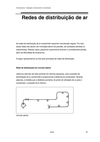 Compressores - Instalação, funcionamento e manutenção
SENAI 61
Redes de distribuição de ar
As redes de distribuição de ar comprimido requerem manutenção regular. Por isso,
essas redes não devem ser montadas dentro de paredes, de cavidades estreitas ou
subterrâneas. Nesses casos, pequenos vazamentos levariam a consideráveis perdas,
além da dificuldade de localizá-los.
A seguir apresentamos os três tipos principais de redes de distribuição.
Rede de distribuição em circuito aberto
Utiliza-se este tipo de rede somente em oficinas pequenas, pois a pressão de
alimentação do ar comprimido é proporcional à distância do compressor. Noutras
palavras, à medida que a distância aumenta, do ponto de utilização do ar para o
compressor, a pressão do ar diminui.
Circuito aberto
 