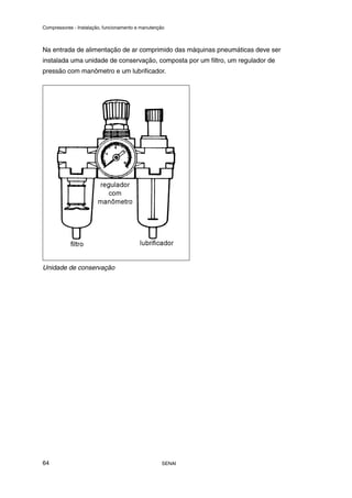 Compressores - Instalação, funcionamento e manutenção
SENAI
64
Na entrada de alimentação de ar comprimido das máquinas pneumáticas deve ser
instalada uma unidade de conservação, composta por um filtro, um regulador de
pressão com manômetro e um lubrificador.
Unidade de conservação
 