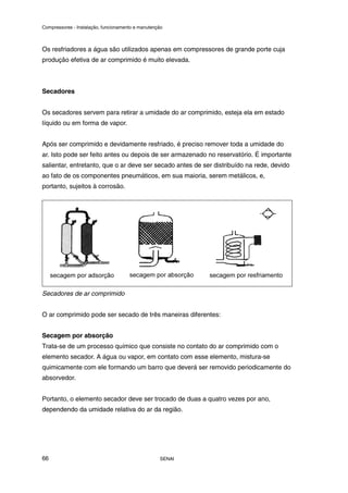 Compressores - Instalação, funcionamento e manutenção
SENAI
66
Os resfriadores a água são utilizados apenas em compressores de grande porte cuja
produção efetiva de ar comprimido é muito elevada.
Secadores
Os secadores servem para retirar a umidade do ar comprimido, esteja ela em estado
líquido ou em forma de vapor.
Após ser comprimido e devidamente resfriado, é preciso remover toda a umidade do
ar. Isto pode ser feito antes ou depois de ser armazenado no reservatório. É importante
salientar, entretanto, que o ar deve ser secado antes de ser distribuído na rede, devido
ao fato de os componentes pneumáticos, em sua maioria, serem metálicos, e,
portanto, sujeitos à corrosão.
Secadores de ar comprimido
O ar comprimido pode ser secado de três maneiras diferentes:
Secagem por absorção
Trata-se de um processo químico que consiste no contato do ar comprimido com o
elemento secador. A água ou vapor, em contato com esse elemento, mistura-se
quimicamente com ele formando um barro que deverá ser removido periodicamente do
absorvedor.
Portanto, o elemento secador deve ser trocado de duas a quatro vezes por ano,
dependendo da umidade relativa do ar da região.
 
