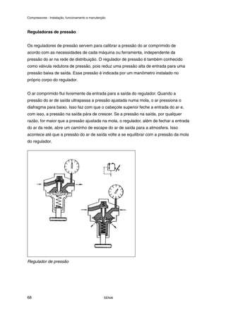Compressores - Instalação, funcionamento e manutenção
SENAI
68
Reguladoras de pressão
Os reguladores de pressão servem para calibrar a pressão do ar comprimido de
acordo com as necessidades de cada máquina ou ferramenta, independente da
pressão do ar na rede de distribuição. O regulador de pressão é também conhecido
como válvula redutora de pressão, pois reduz uma pressão alta de entrada para uma
pressão baixa de saída. Essa pressão é indicada por um manômetro instalado no
próprio corpo do regulador.
O ar comprimido flui livremente da entrada para a saída do regulador. Quando a
pressão do ar de saída ultrapassa a pressão ajustada numa mola, o ar pressiona o
diafragma para baixo. Isso faz com que o cabeçote superior feche a entrada do ar e,
com isso, a pressão na saída pára de crescer. Se a pressão na saída, por qualquer
razão, for maior que a pressão ajustada na mola, o regulador, além de fechar a entrada
do ar da rede, abre um caminho de escape do ar de saída para a atmosfera. Isso
acontece até que a pressão do ar de saída volte a se equilibrar com a pressão da mola
do regulador.
Regulador de pressão
 