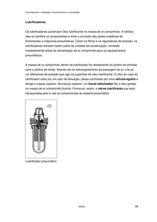 Compressores - Instalação, funcionamento e manutenção
SENAI 69
Lubrificadores
Os lubrificadores pulverizam óleo lubrificante na massa de ar comprimido. A neblina
óleo-ar lubrifica os componentes e evita a corrosão das partes metálicas de
ferramentas e máquinas pneumáticas. Como os filtros e os reguladores de pressão, os
lubrificadores também fazem parte da unidade de conservação, montada
imediatamente antes da alimentação de ar comprimido para os equipamentos
pneumáticos.
A massa de ar comprimido dentro do lubrificador flui diretamente do pórtico de entrada
para o pórtico de saída. Através de um estrangulamento da passagem do ar, cria-se
um diferencial de pressão que age na superfície do óleo lubrificante. O óleo do copo do
lubrificador sobe por um tubo de elevação, passa controlado por uma válvula-agulha e
atinge a cúpula superior. Na cúpula superior, um bocal nebulizador faz o óleo gotejar
na massa de ar comprimido fluente. Forma-se, assim, a névoa lubrificante que será
transportada pelo ar até os componentes do sistema pneumático.
Lubrificador pneumático
 