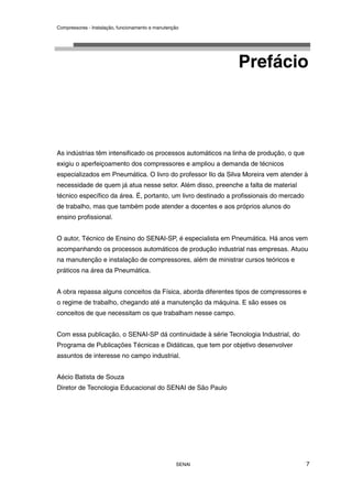Compressores - Instalação, funcionamento e manutenção
SENAI 7
Prefácio
As indústrias têm intensificado os processos automáticos na linha de produção, o que
exigiu o aperfeiçoamento dos compressores e ampliou a demanda de técnicos
especializados em Pneumática. O livro do professor Ilo da Silva Moreira vem atender à
necessidade de quem já atua nesse setor. Além disso, preenche a falta de material
técnico específico da área. É, portanto, um livro destinado a profissionais do mercado
de trabalho, mas que também pode atender a docentes e aos próprios alunos do
ensino profissional.
O autor, Técnico de Ensino do SENAI-SP, é especialista em Pneumática. Há anos vem
acompanhando os processos automáticos de produção industrial nas empresas. Atuou
na manutenção e instalação de compressores, além de ministrar cursos teóricos e
práticos na área da Pneumática.
A obra repassa alguns conceitos da Física, aborda diferentes tipos de compressores e
o regime de trabalho, chegando até a manutenção da máquina. E são esses os
conceitos de que necessitam os que trabalham nesse campo.
Com essa publicação, o SENAI-SP dá continuidade à série Tecnologia Industrial, do
Programa de Publicações Técnicas e Didáticas, que tem por objetivo desenvolver
assuntos de interesse no campo industrial.
Aécio Batista de Souza
Diretor de Tecnologia Educacional do SENAI de São Paulo
 