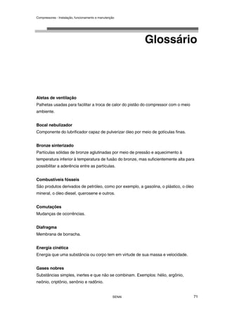 Compressores - Instalação, funcionamento e manutenção
SENAI 71
Glossário
Aletas de ventilação
Palhetas usadas para facilitar a troca de calor do pistão do compressor com o meio
ambiente.
Bocal nebulizador
Componente do lubrificador capaz de pulverizar óleo por meio de gotículas finas.
Bronze sinterizado
Partículas sólidas de bronze aglutinadas por meio de pressão e aquecimento à
temperatura inferior à temperatura de fusão do bronze, mas suficientemente alta para
possibilitar a aderência entre as partículas.
Combustíveis fósseis
São produtos derivados de petróleo, como por exemplo, a gasolina, o plástico, o óleo
mineral, o óleo diesel, querosene e outros.
Comutações
Mudanças de ocorrências.
Diafragma
Membrana de borracha.
Energia cinética
Energia que uma substância ou corpo tem em virtude de sua massa e velocidade.
Gases nobres
Substâncias simples, inertes e que não se combinam. Exemplos: hélio, argônio,
neônio, criptônio, senônio e radônio.
 