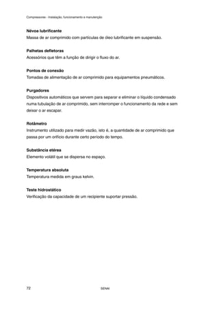 Compressores - Instalação, funcionamento e manutenção
SENAI
72
Névoa lubrificante
Massa de ar comprimido com partículas de óleo lubrificante em suspensão.
Palhetas defletoras
Acessórios que têm a função de dirigir o fluxo do ar.
Pontos de conexão
Tomadas de alimentação de ar comprimido para equipamentos pneumáticos.
Purgadores
Dispositivos automáticos que servem para separar e eliminar o líquido condensado
numa tubulação de ar comprimido, sem interromper o funcionamento da rede e sem
deixar o ar escapar.
Rotâmetro
Instrumento utilizado para medir vazão, isto é, a quantidade de ar comprimido que
passa por um orifício durante certo período do tempo.
Substância etérea
Elemento volátil que se dispersa no espaço.
Temperatura absoluta
Temperatura medida em graus kelvin.
Teste hidrostático
Verificação da capacidade de um recipiente suportar pressão.
 