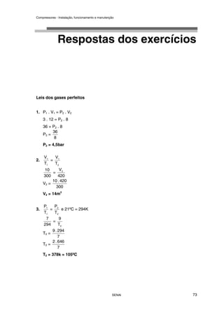 Compressores - Instalação, funcionamento e manutenção
SENAI 73
Respostas dos exercícios
Leis dos gases perfeitos
1. P1 . V1 = P2 . V2
3 . 12 = P2 . 8
36 = P2 . 8
P2 =
8
36
P2 = 4,5bar
2.
1
1
T
V
=
2
1
T
V
300
10
=
420
V2
V2 =
300
420
.
10
V2 = 14m3
3.
1
1
T
P
=
2
2
T
P
e 21ºC = 294K
294
7
=
2
T
9
T2 =
7
294
.
9
T2 =
7
646
.
2
T2 = 378k = 105ºC
 