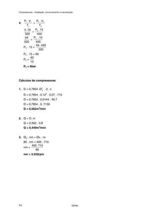 Compressores - Instalação, funcionamento e manutenção
SENAI
74
4.
1
1
1
T
V
.
P
=
2
2
2
T
V
.
P
320
16
.
4
=
450
15
.
P2
320
64
=
450
15
.
P2
P2 . 15 =
320
450
.
64
P2 . 15 = 90
P2 =
15
90
P2 = 6bar
Cálculos de compressores
1. D = 0,7854 .Ø 2
p . d . n
D = 0,7854 . 0,122
. 0,07 . 710
D = 0,7854 . 0,0144 . 49,7
D = 0,7854 . 0, 7156
D = 0,562m3
/min
2. Q = D. rv
Q = 0,562 . 0,8
Q = 0,449m3
/min
3. Øp . nm = Øv . nv
80 . nm = 400 . 710
nm =
80
710
.
400
nm = 3.550rpm
 