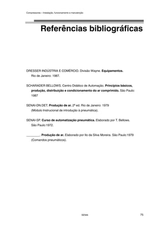Compressores – Instalação, funcionamento e manutenção
SENAI 75
Referências bibliográficas
DRESSER INDÚSTRIA E COMÉRCIO. Divisão Wayne. Equipamentos.
Rio de Janeiro: 1987.
SCHARADER BELLOWS. Centro Didático de Automação. Princípios básicos,
produção, distribuição e condicionamento do ar comprimido. São Paulo:
1987
SENAI-DN.DET. Produção de ar. 2a
ed. Rio de Janeiro: 1979
(Módulo Instrucional de introdução à pneumática).
SENAI-SP. Curso de automatização pneumática. Elaborado por T. Bellows.
São Paulo:1972.
________. Produção de ar. Elaborado por Ilo da Silva Moreira. São Paulo:1979
(Comandos pneumáticos).
 