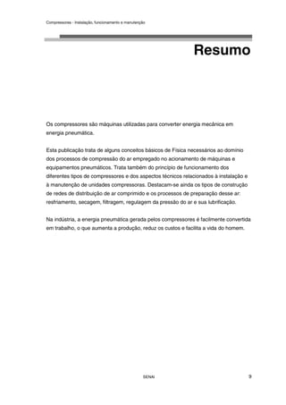 Compressores - Instalação, funcionamento e manutenção
SENAI 9
Resumo
Os compressores são máquinas utilizadas para converter energia mecânica em
energia pneumática.
Esta publicação trata de alguns conceitos básicos de Física necessários ao domínio
dos processos de compressão do ar empregado no acionamento de máquinas e
equipamentos pneumáticos. Trata também do princípio de funcionamento dos
diferentes tipos de compressores e dos aspectos técnicos relacionados à instalação e
à manutenção de unidades compressoras. Destacam-se ainda os tipos de construção
de redes de distribuição de ar comprimido e os processos de preparação desse ar:
resfriamento, secagem, filtragem, regulagem da pressão do ar e sua lubrificação.
Na indústria, a energia pneumática gerada pelos compressores é facilmente convertida
em trabalho, o que aumenta a produção, reduz os custos e facilita a vida do homem.
 