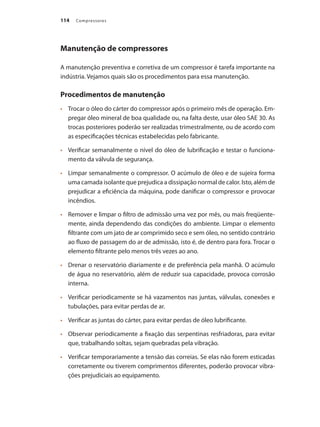 Compressores114
Manutenção de compressores
A manutenção preventiva e corretiva de um compressor é tarefa importante na
indústria. Vejamos quais são os procedimentos para essa manutenção.
Procedimentos de manutenção
	 Trocar o óleo do cárter do compressor após o primeiro mês de operação. Em-•	
pregar óleo mineral de boa qualidade ou, na falta deste, usar óleo SAE 30. As
trocas posteriores poderão ser realizadas trimestralmente, ou de acordo com
as especificações técnicas estabelecidas pelo fabricante.
	 Verificar semanalmente o nível do óleo de lubrificação e testar o funciona-•	
mento da válvula de segurança.
	 Limpar semanalmente o compressor. O acúmulo de óleo e de sujeira forma•	
uma camada isolante que prejudica a dissipação normal de calor. Isto, além de
prejudicar a eficiência da máquina, pode danificar o compressor e provocar
incêndios.
	 Remover e limpar o filtro de admissão uma vez por mês, ou mais freqüente-•	
mente, ainda dependendo das condições do ambiente. Limpar o elemento
filtrante com um jato de ar comprimido seco e sem óleo, no sentido contrário
ao fluxo de passagem do ar de admissão, isto é, de dentro para fora. Trocar o
elemento filtrante pelo menos três vezes ao ano.
	 Drenar o reservatório diariamente e de preferência pela manhã. O acúmulo•	
de água no reservatório, além de reduzir sua capacidade, provoca corrosão
interna.
	 Verificar periodicamente se há vazamentos nas juntas, válvulas, conexões e•	
tubulações, para evitar perdas de ar.
	 Verificar as juntas do cárter, para evitar perdas de óleo lubrificante.•	
	 Observar periodicamente a fixação das serpentinas resfriadoras, para evitar•	
que, trabalhando soltas, sejam quebradas pela vibração.
	 Verificar temporariamente a tensão das correias. Se elas não forem esticadas•	
corretamente ou tiverem comprimentos diferentes, poderão provocar vibra-
ções prejudiciais ao equipamento.
Compressores.indd 114 9/12/2008 16:42:01
 
