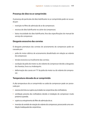 117Capítulo 8 – Cuidados na instalação de compressores
Presença de óleo no ar comprimido
A presença de partículas de óleo lubrificante no ar comprimido pode ser acusa-
da por:
	 restrição no filtro de admissão de ar do compressor;•	
	 excesso de óleo lubrificante no cárter do compressor;•	
	 baixa viscosidade do óleo lubrificante, fora das especificações do manual de•	
serviço do compressor.
Desgaste excessivo das correias
O desgaste prematuro das correias de acionamento do compressor pode ser
causado por:
	 polia do motor elétrico de acionamento desalinhado em relação ao volante•	
do compressor;
	 tensão excessiva ou insuficiente das correias;•	
	 oscilação da polia do motor ou do volante do compressor devido a desgastes•	
de chavetas, furos ou virabrequim;
	 deformação dos canais em “V” da polia do motor ou do volante do compres-•	
sor.
Temperatura elevada do ar comprimido
A alta temperatura do ar comprimido na saída do compressor pode ser provo-
cada por:
excesso de tinta ou sujeira acumulada nas serpentinas dos resfriadores;•	
ventilação precária dos resfriadores devido à instalação do compressor muito•	
próximo à parede;
sujeira ou entupimento do filtro de admissão de ar;•	
inversão do sentido de rotação do volante do compressor, provocando uma ven-•	
tilação inadequada das serpentinas.
Compressores.indd 117 9/12/2008 16:42:01
 