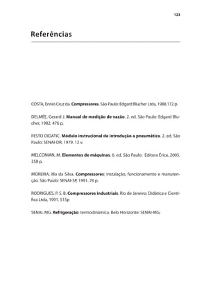 123
Referências
COSTA, Ennio Cruz da. Compressores. São Paulo: Edgard Blucher Ltda, 1988.172 p.
DELMÉE, Gerard J. Manual de medição de vazão. 2. ed. São Paulo: Edgard Blu-
cher, 1982. 476 p.
FESTO DIDATIC. Módulo instrucional de introdução a pneumática. 2. ed. São
Paulo: SENAI-DR, 1979. 12 v.
MELCONIAN, M. Elementos de máquinas. 6. ed. São Paulo: Editora Érica, 2005.
358 p.
MOREIRA, Illo da Silva. Compressores: instalação, funcionamento e manuten-
ção. São Paulo: SENAI-SP, 1991. 76 p.
RODRIGUES, P. S. B. Compressores industriais. Rio de Janeiro: Didática e Cientí-
fica Ltda, 1991. 515p
SENAI. MG. Refrigeração: termodinâmica. Belo Horizonte: SENAI-MG,
Compressores.indd 123 9/12/2008 16:42:03
 