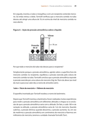 29Capítulo 3 – Pressão atmosférica: fundamentos
Em seguida, inverteu o tubo e mergulhou-o em um recipiente contendo mercú-
rio. Só então retirou o dedo. Torricelli verificou que o mercúrio contido no tubo
desceu até atingir uma altura de 76 cm acima do nível de mercúrio contido no
vaso aberto.
Figura 6 – Ação da pressão atmosférica sobre o líquido
Por que todo o mercúrio do tubo não desceu para o recipiente?
Simplesmente porque a pressão atmosférica, agindo sobre a superfície livre do
mercúrio contido no recipiente, equilibrou a pressão exercida pela coluna de
mercúrio contida no tubo. Torricelli concluiu que a pressão atmosférica equivale
à pressão exercida por uma coluna de mercúrio (Hg) de 76cm de altura (ao nível
do mar) e para esse valor deu o nome de atmosfera (atm).
1atm = 76cm de mercúrio = 760mm de mercúrio
O aparelho inventado por Torricelli recebeu o nome de barômetro.
Depois que Torricelli inventou o barômetro, foram realizadas muitas experiências
para medir a pressão atmosférica em diferentes altitudes e chegou-se à conclu-
são de que a pressão atmosférica varia com a altitude. De fato, a cada 100 m de
variação na altitude, a pressão atmosférica varia de 1cm de mercúrio. Quando
subimos, a pressão diminui; quando descemos, a pressão aumenta. Se, em vez
de medirmos a pressão atmosférica em centímetros de mercúrio o fizermos em
milímetros de mercúrio, teremos a unidade chamada Torricelli (Torr).
Compressores.indd 29 9/12/2008 16:40:49
 