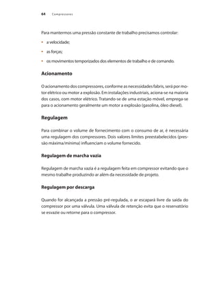 Compressores64
Para mantermos uma pressão constante de trabalho precisamos controlar:
a velocidade;•	
as forças;•	
os movimentos temporizados dos elementos de trabalho e de comando.•	
Acionamento
O acionamento dos compressores, conforme as necessidades fabris, será por mo-
tor elétrico ou motor a explosão. Em instalações industriais, aciona-se na maioria
dos casos, com motor elétrico. Tratando-se de uma estação móvel, emprega-se
para o acionamento geralmente um motor a explosão (gasolina, óleo diesel).
Regulagem
Para combinar o volume de fornecimento com o consumo de ar, é necessária
uma regulagem dos compressores. Dois valores limites preestabelecidos (pres-
são máxima/mínima) influenciam o volume fornecido.
Regulagem de marcha vazia
Regulagem de marcha vazia é a regulagem feita em compressor evitando que o
mesmo trabalhe produzindo ar além da necessidade de projeto.
Regulagem por descarga
Quando for alcançada a pressão pré-regulada, o ar escapará livre da saída do
compressor por uma válvula. Uma válvula de retenção evita que o reservatório
se esvazie ou retorne para o compressor.
Compressores.indd 64 9/12/2008 16:41:20
 