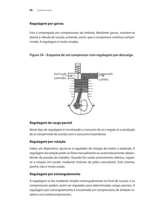 Compressores66
Regulagem por garras
Esta é empregada em compressores de êmbolo. Mediante garras, mantém-se
aberta a válvula de sucção, evitando, assim, que o compressor continue compri-
mindo. A regulagem é muito simples.
Figura 34 – Esquema de um compressor com regulagem por descarga.
Regulagem de carga parcial
Neste tipo de regulagem é monitorado o consumo de ar e regula-se a produção
de ar comprimido de acordo com o consumo instantâneo.
Regulagem por rotação
Sobre um dispositivo, ajusta-se o regulador de rotação do motor a explosão. A
regulagem da rotação pode ser feita manualmente ou automaticamente, depen-
dendo da pressão de trabalho. Quando for usado acionamento elétrico, regula-
se a rotação em escala, mediante motores de pólos comutáveis. Este sistema,
porém, não é muito usado.
Regulagem por estrangulamento
A regulagem se faz mediante simples estrangulamento no funil de sucção, e os
compressores podem assim ser regulados para determinadas cargas parciais. A
regulagem por estrangulamento é encontrada em compressores de êmbolo ro-
tativo e em turbocompressores.
Compressores.indd 66 9/12/2008 16:41:22
 