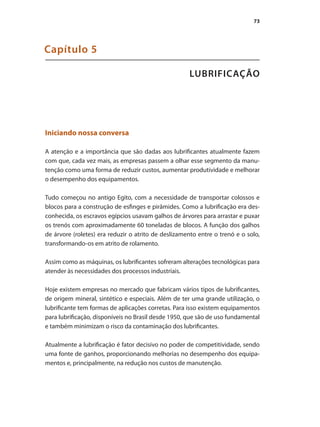 73
LUBRIFICAÇÃO
Capítulo 5
Iniciando nossa conversa
A atenção e a importância que são dadas aos lubrificantes atualmente fazem
com que, cada vez mais, as empresas passem a olhar esse segmento da manu-
tenção como uma forma de reduzir custos, aumentar produtividade e melhorar
o desempenho dos equipamentos.
Tudo começou no antigo Egito, com a necessidade de transportar colossos e
blocos para a construção de esfinges e pirâmides. Como a lubrificação era des-
conhecida, os escravos egípcios usavam galhos de árvores para arrastar e puxar
os trenós com aproximadamente 60 toneladas de blocos. A função dos galhos
de árvore (roletes) era reduzir o atrito de deslizamento entre o trenó e o solo,
transformando-os em atrito de rolamento.
Assim como as máquinas, os lubrificantes sofreram alterações tecnológicas para
atender às necessidades dos processos industriais.
Hoje existem empresas no mercado que fabricam vários tipos de lubrificantes,
de origem mineral, sintético e especiais. Além de ter uma grande utilização, o
lubrificante tem formas de aplicações corretas. Para isso existem equipamentos
para lubrificação, disponíveis no Brasil desde 1950, que são de uso fundamental
e também minimizam o risco da contaminação dos lubrificantes.
Atualmente a lubrificação é fator decisivo no poder de competitividade, sendo
uma fonte de ganhos, proporcionando melhorias no desempenho dos equipa-
mentos e, principalmente, na redução nos custos de manutenção.
Compressores.indd 73 9/12/2008 16:41:29
 