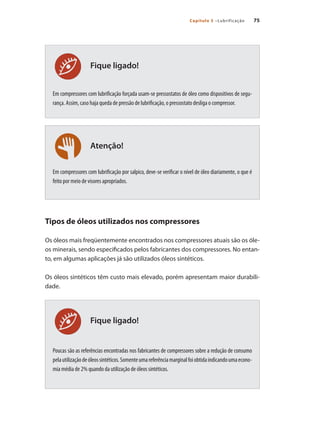 75Capítulo 5 –Lubrificação
Fique ligado!
Atenção!
Fique ligado!
Em compressores com lubrificação forçada usam-se pressostatos de óleo como dispositivos de segu-
rança. Assim, caso haja queda de pressão de lubrificação, o pressostato desliga o compressor.
Em compressores com lubrificação por salpico, deve-se verificar o nível de óleo diariamente, o que é
feito por meio de visores apropriados.
Tipos de óleos utilizados nos compressores
Os óleos mais freqüentemente encontrados nos compressores atuais são os óle-
os minerais, sendo especificados pelos fabricantes dos compressores. No entan-
to, em algumas aplicações já são utilizados óleos sintéticos.
Os óleos sintéticos têm custo mais elevado, porém apresentam maior durabili-
dade.
Poucas são as referências encontradas nos fabricantes de compressores sobre a redução de consumo
pelautilizaçãodeóleossintéticos.Somenteumareferênciamarginalfoiobtidaindicandoumaecono-
mia média de 2% quando da utilização de óleos sintéticos.
Compressores.indd 75 9/12/2008 16:41:29
 