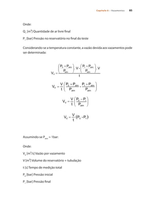 85Capítulo 6 – Vazamentos
Onde:
Q1
[m³] Quantidade de ar livre final
P1
[bar] Pressão no reservatório no final do teste
Considerando-se a temperatura constante, a vazão devida aos vazamentos pode
ser determinada:
Assumindo-se Patm
= 1bar:
Onde:
VV
[m³/s] Vazão por vazamento
V [m³] Volume do reservatório + tubulação
t [s] Tempo de medição total
P0
[bar] Pressão inicial
P1
[bar] Pressão final
Compressores.indd 85 9/12/2008 16:41:39
 
