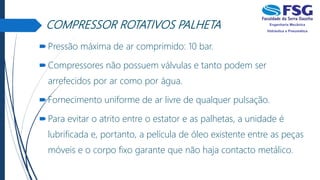 COMPRESSOR ROTATIVOS PALHETA
Pressão máxima de ar comprimido: 10 bar.
Compressores não possuem válvulas e tanto podem ser
arrefecidos por ar como por água.
Fornecimento uniforme de ar livre de qualquer pulsação.
Para evitar o atrito entre o estator e as palhetas, a unidade é
lubrificada e, portanto, a película de óleo existente entre as peças
móveis e o corpo fixo garante que não haja contacto metálico.
 