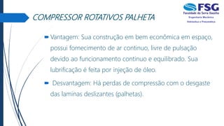 COMPRESSOR ROTATIVOS PALHETA
Vantagem: Sua construção em bem econômica em espaço,
possui fornecimento de ar continuo, livre de pulsação
devido ao funcionamento continuo e equilibrado. Sua
lubrificação é feita por injeção de óleo.
 Desvantagem: Há perdas de compressão com o desgaste
das laminas deslizantes (palhetas).
 