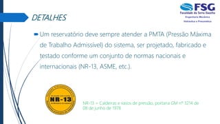 DETALHES
Um reservatório deve sempre atender a PMTA (Pressão Máxima
de Trabalho Admissível) do sistema, ser projetado, fabricado e
testado conforme um conjunto de normas nacionais e
internacionais (NR-13, ASME, etc.).
NR-13 = Caldeiras e vasos de pressão, portaria GM nº 3214 de
08 de junho de 1978
 