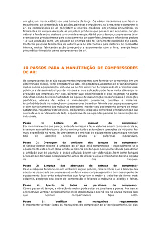 um gás, um motor elétrico ou uma tomada de força. Os vários mecanismos que fazem o 
trabalho real de compressão são pistões, palhetas e impulsores. Ao armazenar e comprimir o 
ar, os compressores de ar convertem a energia mecânica em energia pneumática. Os 
fabricantes de compressores de ar projetam produtos que possam ser acionados por gás 
natural a fim de reduz custos e consumo de energia. Até há pouco tempo, compressores de ar 
eram usados principalmente para o acabamento de superfícies, limpeza e inflando os pedidos 
- a sua utilização como um gerador de energia não foi seriamente explorado até agora. 
Conforme pesquisa fabricantes de automóveis de alternativas para motores de combustão 
interna, muitos fabricantes estão começando a experimentar com o livre, energia limpa 
pneumática fornecidos pelos compressores de ar. 
10 PASSOS PARA A MANUTENÇÃO DE COMPRESSORES 
DE AR: 
Os compressores de ar são equipamentos importantes para fornecer ar comprimido em um 
determinado espaço, como em motores a jato, em geladeiras, aparelhos de ar condicionado e 
muitos outros equipamentos, inclusive os de fim industrial. A compressão do ar confere mais 
potência a determinados tipos de motores e sua aplicação pode fazer muita diferença na 
produção das empresas. Por isso, garantir sua disponibilidade é algo essencial na planta 
industrial, sendo de responsabilidade da equipe de manutenção realizar reparos e inspeções 
periódicas, através de ações e manutenção preventiva, preditiva e corretiva. 
A confiabilidade da manutenção em compressores de ar é um fator de destaque para assegurar 
o bom funcionamento das máquinas bem como manter seu desempenho sempre de modo 
satisfatório. Pra atingir este objetivo, elaboramos 10 passos primordiais em manutenção que 
nunca devem ser deixados de lado, especialmente nas grandes paradas de manutenção nas 
industriais. 
Passo 1: Leitura do manual do compressor 
Por mais irrelevante que pareça, antes de começar a fazer vistorias em um compressor de ar, 
é sempre aconselhável que o técnico conheça todas as funções e operações da máquina. Por 
mais experiência no ramo, ler previamente o manual do equipamento garante que nenhum 
tipo de acidente ocorra devido a surpresas indesejáveis. 
Passo 2: Drenagem da umidade dos tanques do compressor 
O tanque coletor recolhe a umidade do ar que está comprimindo - especialmente se o 
equipamento está em um clima úmido. A maioria dos tanques possui uma válvula para drenar 
a umidade que se acumula e essas válvulas devem ser vistoriadas, bem como tanques 
precisam ser drenados periodicamente. Antes de drenar a água é importante iberar a pressão 
do ar dos tanques. 
Passo 3: Limpeza das aberturas de entrada do compressor 
Caso a máquina funcione em um ambiente sujo e poluído, cabe lembrar que a limpeza das 
aberturas de entrada do compressor é um fator essencial para garantir o bom desempenho do 
equipamento. Isso evita entupimentos que forçariam o motor a trabalhar de forma mais 
exigente, perdendo seu poder de compressão e levando a máquina a avarias e falhas. 
Passo 4: Aperto de todos os parafusos do compressor 
Com o passar do tempo, a vibração do motor pode soltar os parafusos e porcas. Por isso, é 
aconselhável verificar periodicamente estes dispositivos e apertá-los na devida medida para 
que nenhum compartimento fique solto. 
Passo 5: Verificar as mangueiras regularmente 
É importante verificar todas as mangueiras do compressor de ar periodicamente. Se elas 
 