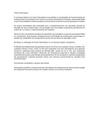 Teste hidrostatico 
O principal objetivo do teste hidrostático é possibilitar a constatação do funcionamento de 
componentes em separado, bem como do conjunto inteiramente montado, observando todas 
suas funcionalidades e testes exaustivos, antes mesmo de liberá-los para operação em campo. 
Os testes hidrostáticos são realizados com o equipamento fora de operação, através da 
ativação de seus componentes, pressurização com seus fluídos respectivos, geralmente na 
ordem de 1,5 vezes a máxima pressão de trabalho. 
Desta forma o equipamento poderá ser garantido nas operações usuais sem apresentar falhas 
ou vazamentos. As principais vantagens será a confirmação da ausência de vazamentos e o 
estado de integridade do equipamento dentro da sua faixa de operação usual. 
No Brasil, a realização de teste hidrostático é um requisito legal e obrigatório. 
A Soletécnica dispõe deste equipamento, apto à funcionar com qualquer marca e modelo, com 
unidades móveis e fixas. Todos os THs são realizados com dois manômetros com glicerina 
aferidos e calibrados pelo sistema de aferição RBC, escala de 1/3 a 2/3, com freqüência 
semestral de novas aferições. Dispomos de dispositivos especiais e flanges projetadas 
especificamente para cada modelo de equipamento a fim de assegurar o perfeito acoplamento 
do equipamento, evitando possíveis danos aos mesmos, provenientes de soluções mau 
dimensionadas. 
Fornecemos certificados e laudos dos testes. 
Executamos também, serviços de teste hidrostático em mangueiras de alta pressão, locação 
de equipamentos para serviços de resgate veicular em eventos fechados. 
