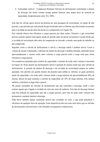 Faculdades UNICEN Tecnólogo em Mecanização Agrícola                37
                                      Fundamentos de Hidráulica e Pneumática

       Velocidade variável – Compressor Rotatune Válvulas de deslizamento controlando a câmara
       de descarga são muito comuns porque podem fornecer uma ampla faixa de controle de
       capacidade, freqüentemente entre 10 e 100%.


Este tipo de válvula opera através da abertura de uma passagem de recirculação, na região de alta
pressão, o que permite que uma porção do gás localizado entre os lóbulos seja direcionada novamente
para a cavidade da sucção antes de iniciar-se a compressão (ver Figura 28).
Este método oferece boa eficiência a cargas parciais por duas razões. Primeiro, o gás recirculado
precisa somente superar uma ligeira queda de pressão antes de passar novamente à sucção desde que
a cavidade de recirculação abra antes da compressão ter iniciado, evitando uma perda de trabalho na
pré-compressão.
Segundo, como a válvula de deslizamento é móvel, a descarga radial é também móvel. Como o
volume da sucção é diminuído, a abertura da câmara de descarga é também atrasada, mantendo assim
aproximadamente a mesma razão entre volumes à carga parcial como à carga total para ótima
eficiência à carga parcial.
Um compressor projetado para controle de capacidade e variação da razão entre volumes é mostrado
na Figura 28. Neste projeto um deslizamento móvel é ajustado do mesmo modo que uma válvula de
deslizamento. A posição da câmara de descarga e da cavidade de recirculação podem ser ambas
ajustadas. Isto permite um grande número de posições para ambas as válvulas, as quais permitem
ajuste da capacidade e da razão entre volumes desde a carga máxima até aproximadamente 40% da
mesma, abaixo da qual continua o controle de capacidade até 10% da carga máxima. Este arranjo
melhora a eficiência à carga total e parcial.
Há muitas variedades de válvulas de deslizamento que não controlam a descarga, sendo a mais
comum aquela que é ligada à cavidade do rotor por meio de ranhuras. Este tipo de descarga fornece
uma boa redução de capacidade mas não a cargas parciais, pelo fato da razão entre volumes não
permanecer constante durante a descarga.
Pode haver também algum vazamento através das cavidades no rotor, o que pode prejudicar a
eficiência em qualquer faixa de operação. Estes dispositivos têm um custo mais baixo que as válvulas
de deslizamento convencionais e são utilizados em pequenos compressores.




                                                 Compressores
 