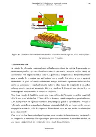 Faculdades UNICEN Tecnólogo em Mecanização Agrícola                    40
                                  Fundamentos de Hidráulica e Pneumática




Figura 31. Válvula de deslizamento controlando a localização da descarga e a razão entre volumes.
                                   Carga mímima com Vi máximo


Velocidade variável
A variação de velocidade é ocasionalmente utilizada como método de controle de capacidade nos
compressores parafuso e pode ser efetuada com motores com rotação controlada, turbinas a vapor, ou
acionamentos com freqüência elétrica variável. A potência do compressor não decresce linearmente
com a redução de velocidade mas cai bastante com a rotação dos rotores e com a razão de
compressão. Em geral, a eficiência do compressor a cargas parciais será ligeiramente melhor a baixas
razões de compressão e significativamente melhor a altas razões de compressão à velocidade
reduzida, quando comparada ao controle feito pela válvula de deslizamento, mas isto não leva em
conta as perdas no acionamento da redução de velocidade.
Uma típica variação da freqüência causará uma perda em torno de 3% quando operando à carga total,
além de uma perda adicional de 2,5% na eficiência do motor. Isto dá uma perda de aproximadamente
5,5% à carga total. Com alguns acionamentos, esta perda pode igualar-se àquela relativa à redução de
velocidade, tornando-se uma perda significativa a baixas velocidades. Se um compressor for operar à
carga parcial a uma alta razão de compressão durante muitas horas por ano, o custo do acionamento
pode ser justificado.
Caso opere próximo da carga total por longos períodos, ou opere fundamentalmente a baixas razões
de compressão, é improvável que haja qualquer ganho com acionamento de velocidade variável, ou
que o custo seja justificado em comparação com a válvula de deslizamento.


                                             Compressores
 