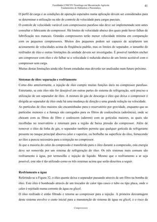 Faculdades UNICEN Tecnólogo em Mecanização Agrícola                     41
                                   Fundamentos de Hidráulica e Pneumática

O perfil de carga e as condições de operação esperados numa aplicação devem ser considerados para
se determinar a utilização ou não do controle de velocidade para cargas parciais.
O controle de velocidade variável com compressores parafuso não deve ser implementado sem antes
consultar o fabricante do compressor. Há limites de velocidade abaixo dos quais pode haver falhas de
lubrificação nos mancais. Grandes compressores terão menor velocidade mínima em comparação
com os pequenos compressores. Muitos dos pequenos podem ser capazes de acoplarem um
acionamento de velocidades acima da freqüência padrão, mas os limites do separador, o tamanho do
resfriador de óleo e outras limitações da unidade devem ser investigadas. É possível também encher
um compressor com óleo e ele falhar se a velocidade é reduzida abaixo de um limite aceitável com o
compressor sem carga.
Muitas destas limitações ainda não foram estudadas mas deverão ser analisadas num futuro próximo.


Sistemas de óleo: separação e resfriamento
Como dito anteriormente, a injeção de óleo cumpre muitas funções úteis no compressor parafuso.
Entretanto, se este óleo não for desejável em outras partes do sistema de refrigeração, será preciso a
utilização de um separador de óleo. A mistura do gás de descarga e óleo que deixa o compressor é
dirigida ao separador de óleo onde há uma mudança de direção e uma grande redução na velocidade.
As partículas de óleo maiores são encaminhadas para o reservatório por gravidade, enquanto que as
partículas menores e a fumaça são carregados para os filtros de coalescência (aderência), onde se
chocam com as fibras do filtro e coalescem (aderem) com as gotículas maiores, as quais são
recolhidas no reservatório e retornam para a região de baixa pressão do compressor. Além de
remover o óleo da linha de gás, o separador também permite que qualquer gotícula de refrigerante
presente no tanque principal absorva calor e vaporize, ou borbulhe na superfície do óleo, fornecendo
ao óleo a pureza necessária para a reinjeção no compressor.
Já que a maioria do calor da compressão é transferido para o óleo durante a compressão, esta energia
deve ser removida por um sistema de refrigeração do óleo. Os três sistemas mais comuns são
resfriamento à água, por termosifão e injeção de líquido. Mesmo que o resfriamento a ar seja
possível, este não é tão utilizado como os três sistemas acima que serão descritos a seguir.


Resfriamento a água
Referindo-se a Figura 32, o óleo quente deixa o separador passando através de um filtro na bomba de
óleo. Este óleo é bombeado através de um trocador de calor tipo casco e tubo ou tipo placa, onde o
calor é rejeitado numa corrente de água ou glicol.
O óleo resfriado é então filtrado e retorna ao compressor para a injeção. A primeira desvantagem
deste sistema envolve o custo inicial para a manutenção do sistema de água ou glicol, e o risco da

                                              Compressores
 