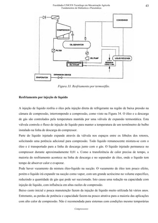 Faculdades UNICEN Tecnólogo em Mecanização Agrícola                     43
                                  Fundamentos de Hidráulica e Pneumática




                              Figura 33. Resfriamento por termosifão.


Resfriamento por injeção de líquido


A injeção de líquido resfria o óleo pela injeção direta de refrigerante na região de baixa pressão na
câmara de compressão, interrompendo a compressão, como visto na Figura 34. O óleo e a descarga
de gás são controlados pela temperatura mantida por uma válvula de expansão termostática. Esta
válvula controla o fluxo de injeção de líquido para manter a temperatura de um termômetro de bulbo
instalado na linha de descarga do compressor.
Parte do líquido injetado expande através da válvula nos espaços entre os lóbulos dos rotores,
solicitando uma potência adicional para compressão. Todo líquido remanescente mistura-se com o
óleo e é transportado para a linha de descarga junto com o gás. O líquido injetado permanece no
compressor durante aproximadamente 0,01 s. Como a transferência de calor precisa de tempo, a
maioria do resfriamento acontece na linha de descarga e no separador de óleo, onde o líquido tem
tempo de absorver calor e evaporar.
Pode haver vazamento da mistura óleo-líquido na sucção. O vazamento de óleo tem pouco efeito,
porém o líquido irá expandir na sucção como vapor, com um grande acréscimo no volume específico,
reduzindo a quantidade de gás que pode ser succionado. Isto causa uma redução na capacidade com
injeção de líquido, com influência em altas razões de compressão.
Baixo custo inicial e pouca manutenção fazem da injeção de líquido muito utilizada há vários anos.
Entretanto, as perdas de potência e capacidade fazem-na pouco atrativa para a maioria das aplicações
com alto calor de compressão. Não é recomendada para sistemas com condições mesmo temporárias

                                             Compressores
 