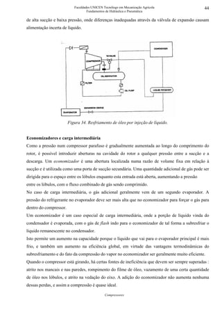Faculdades UNICEN Tecnólogo em Mecanização Agrícola                    44
                                   Fundamentos de Hidráulica e Pneumática

de alta sucção e baixa pressão, onde diferenças inadequadas através da válvula de expansão causam
alimentação incerta de líquido.




                        Figura 34. Resfriamento de óleo por injeção de líquido.


Economizadores e carga intermediária
Como a pressão num compressor parafuso é gradualmente aumentada ao longo do comprimento do
rotor, é possível introduzir aberturas na cavidade do rotor a qualquer pressão entre a sucção e a
descarga. Um economizador é uma abertura localizada numa razão de volume fixa em relação à
sucção e é utilizada como uma porta de sucção secundária. Uma quantidade adicional de gás pode ser
dirigida para o espaço entre os lóbulos enquanto esta entrada está aberta, aumentando a pressão
entre os lóbulos, com o fluxo combinado de gás sendo comprimido.
No caso de carga intermediária, o gás adicional geralmente vem de um segundo evaporador. A
pressão do refrigerante no evaporador deve ser mais alta que no economizador para forçar o gás para
dentro do compressor.
Um economizador é um caso especial de carga intermediária, onde a porção de líquido vinda do
condensador é evaporada, com o gás de flash indo para o economizador de tal forma a subresfriar o
líquido remanescente no condensador.
Isto permite um aumento na capacidade porque o líquido que vai para o evaporador principal é mais
frio, e também um aumento na eficiência global, em virtude das vantagens termodinâmicas do
subresfriamento e do fato da compressão do vapor no economizador ser geralmente muito eficiente.
Quando o compressor está girando, há certas fontes de ineficiência que devem ser sempre superadas :
atrito nos mancais e nas paredes, rompimento do filme de óleo, vazamento de uma certa quantidade
de óleo nos lóbulos, e atrito na vedação do eixo. A adição do economizador não aumenta nenhuma
dessas perdas, e assim a compressão é quase ideal.

                                              Compressores
 