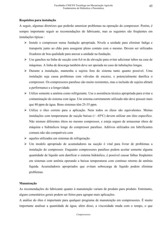 Faculdades UNICEN Tecnólogo em Mecanização Agrícola                     45
                                   Fundamentos de Hidráulica e Pneumática



Requisitos para instalação
A seguir, algumas diretrizes que poderão amenizar problemas na operação do compressor. Porém, é
sempre importante seguir as recomendações do fabricante, mas as seguintes são freqüentes em
instalações típicas :
        Instale o compressor numa fundação apropriada. Nivele a unidade para eliminar fadiga e
        transporte junto ao chão para assegurar pleno contato com o mesmo. Devem ser utilizados
        fixadores de boa qualidade para anexar a unidade na fundação.
        Use ganchos na linha de sucção com 0,6 m de elevação para evitar adicionar tubos na casa de
        máquinas. A linha de descarga também deve ser apoiada no caso de tubulações longas.
        Durante a instalação, mantenha a sujeira fora do sistema tanto quanto possível. Uma
        instalação suja causa problemas com válvulas de encaixe, e potencialmente danifica o
        compressor. Os compressores parafuso são muito resistentes, mas a inclusão de sujeira afetará
        a performance e a longevidade.
        Utilize somente a amônia como refrigerante. Use a assistência técnica apropriada para evitar a
        contaminação do sistema com água. Um sistema corretamente utilizado não deve possuir mais
        que 80 ppm de água. Bons sistemas têm 25-35 ppm.
        Utilize o óleo correto para a aplicação. Nem todos os óleos são equivalentes. Muitas
        instalações com temperaturas de sucção baixas (< -45ºC) devem utilizar um óleo específico.
        Não misture diferentes óleos no mesmo compressor, e esteja seguro de armazenar óleos de
        máquina e hidráulicos longe do compressor parafuso. Aditivos utilizados em lubrificantes
        comuns não são compatíveis com
        aqueles utilizados em sistemas de refrigeração.
        Um modelo apropriado de acumuladores na sucção é vital para livrar de problemas a
        instalação do compressor. Enquanto compressores parafuso podem aceitar somente alguma
        quantidade de líquido sem danificar o sistema hidráulico, é possível causar falhas freqüentes
        em sistemas com amônia operando a baixas temperaturas com contínuo retorno de amônia
        líquida. Acumuladores apropriados que evitam sobrecarga de líquido podem eliminar
        problemas.


Manutenção
As recomendações do fabricante quanto à manutenção variam de produto para produto. Entretanto,
alguns comentários gerais podem ser feitos para agrupar mais aplicações.
A análise do óleo é importante para qualquer programa de manutenção em compressores. É muito
importante analisar a quantidade de água; além disso, a viscosidade muda com o tempo, o que

                                              Compressores
 