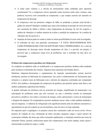 Faculdades UNICEN Tecnólogo em Mecanização Agrícola                      47
                                   Fundamentos de Hidráulica e Pneumática

       A razão entre volumes e a válvula de deslizamento estão calibradas para operarem
       corretamente? Se o compressor estiver operando numa incorreta razão entre volumes, uma
       potência excessiva será consumida na compressão, o que sempre acarreta um aumento na
       temperatura de descarga.
       O compressor está nos primeiros estágios de falha ou perdendo a posição axial devido a
       golpes do mancal? Qualquer condição que cause uma mudança na posição do rotor provocará
       um vazamento de lóbulo a lóbulo e altas temperaturas de descarga. Se isto for suspeito, a
       análise de vibrações é a melhor maneira de avaliar a condição do compressor. Se a análise de
       vibrações não for possível, a
       inspeção de trincas pode ser usada se todas as outras possibilidades tiverem sido investigadas.
       O resfriador de óleo está operando corretamente ? É FÁCIL DESCONSIDERAR ISTO
       COMO POSSIBILIDADE COM UM SOFTWARE PARA COMPRESSORES. Se o valor da
       temperatura de descarga numa elevada temperatura do óleo é a prevista em projeto, é
       provável que o compressor esteja livre de problemas, mas o resfriador de óleo deve ser
       investigado.


O futuro dos compressores parafuso em refrigeração
As condições na indústria estão se modificando e os compressores parafuso também estão mudando
para satisfazer as demandas dos clientes. Algumas áreas oportunas são listadas abaixo.
Modernas máquinas-ferramentas e equipamentos de inspeção automatizados tornam possível
tolerâncias estreitas na fabricação de componentes, tais como o melhoramento em ferramentas para
tornearia e o próprio meio de fabricação com o advento de máquinas controladas por computador
(CNC). Isto melhora o desempenho do compressor de parafuso, por permitir ajustes mais finos e um
melhor acabamento superficial dos lóbulos.
A grande utilização da eletrônica está na economia de energia, simplificação da manutenção e na
antecipação de problemas antes que eles ocorram, ou seja a eletrônica auxilia na manuteção
preventiva e preditiva. Isso reduz o consumo de energia, custos operacionais e custos de manutenção
e desgaste da máquina. Os computadores pessoais mudaram nossas vidas e estão também mudando a
sala de máquinas. A indústria de refrigeração está significativamente atrás da indústria automotiva e
agroindústria no que diz respeito ao uso da eletrônica, mas isto deve ser logo superado.
Os requisitos para a regulagem e os projetos acerca dos vazamentos estão em novos níveis. Novos
projetos de vedação do eixo, eliminação de tubos roscados, pequenas cargas e maior número de
construções soldadas são áreas que estão avançando rapidamente, a simulação numérica por meio de
elementos finitos, permite confeccionar partes dos compressores com maior rapidez, maior ajuste e
minimizando as perdas de carga e o ruído.

                                              Compressores
 