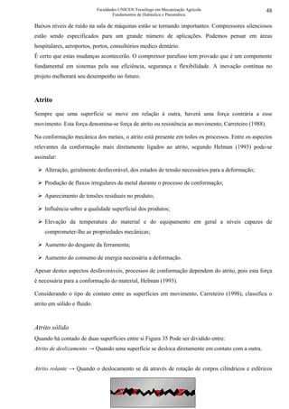 Faculdades UNICEN Tecnólogo em Mecanização Agrícola                    48
                                     Fundamentos de Hidráulica e Pneumática

Baixos níveis de ruído na sala de máquinas estão se tornando importantes. Compressores silenciosos
estão sendo especificados para um grande número de aplicações. Podemos pensar em áreas
hospitalares, aeroportos, portos, consultórios medico dentário.
É certo que estas mudanças acontecerão. O compressor parafuso tem provado que é um componente
fundamental em sistemas pela sua eficiência, segurança e flexibilidade. A inovação contínua no
projeto melhorará seu desempenho no futuro.



Atrito

Sempre que uma superfície se move em relação à outra, haverá uma força contrária a esse
movimento. Esta força denomina-se força de atrito ou resistência ao movimento, Carreteiro (1988).

Na conformação mecânica dos metais, o atrito está presente em todos os processos. Entre os aspectos
relevantes da conformação mais diretamente ligados ao atrito, segundo Helman (1993) pode-se
assinalar:

    Alteração, geralmente desfavorável, dos estados de tensão necessários para a deformação;

    Produção de fluxos irregulares de metal durante o processo de conformação;

    Aparecimento de tensões residuais no produto;

    Influência sobre a qualidade superficial dos produtos;

    Elevação da temperatura do material e do equipamento em geral a níveis capazes de
    comprometer-lhe as propriedades mecânicas;

    Aumento do desgaste da ferramenta;

    Aumento do consumo de energia necessária a deformação.

Apesar destes aspectos desfavoráveis, processos de conformação dependem do atrito, pois esta força
é necessária para a conformação do material, Helman (1993).

Considerando o tipo de contato entre as superfícies em movimento, Carreteiro (1998), classifica o
atrito em sólido e fluido.



Atrito sólido
Quando há contado de duas superfícies entre si Figura 35 Pode ser dividido entre:
Atrito de deslizamento → Quando uma superfície se desloca diretamente em contato com a outra.


Atrito rolante → Quando o deslocamento se dá através de rotação de corpos cilíndricos e esféricos

                                                Compressores
 