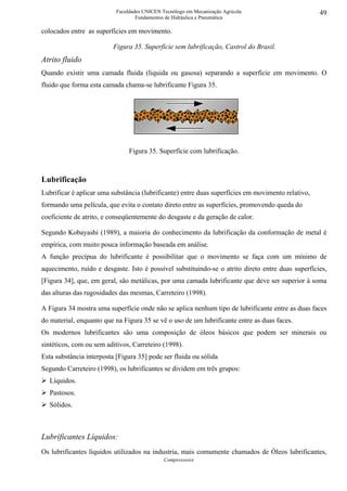 Faculdades UNICEN Tecnólogo em Mecanização Agrícola                     49
                                   Fundamentos de Hidráulica e Pneumática

colocados entre as superfícies em movimento.

                          Figura 35. Superfície sem lubrificação, Castrol do Brasil.
Atrito fluido
Quando existir uma camada fluida (liquida ou gasosa) separando a superfície em movimento. O
fluido que forma esta camada chama-se lubrificante Figura 35.




                                Figura 35. Superfície com lubrificação.



Lubrificação
Lubrificar é aplicar uma substância (lubrificante) entre duas superfícies em movimento relativo,
formando uma película, que evita o contato direto entre as superfícies, promovendo queda do
coeficiente de atrito, e conseqüentemente do desgaste e da geração de calor.

Segundo Kobayashi (1989), a maioria do conhecimento da lubrificação da conformação de metal é
empírica, com muito pouca informação baseada em análise.
A função precípua do lubrificante é possibilitar que o movimento se faça com um mínimo de
aquecimento, ruído e desgaste. Isto é possível substituindo-se o atrito direto entre duas superfícies,
[Figura 34], que, em geral, são metálicas, por uma camada lubrificante que deve ser superior à soma
das alturas das rugosidades das mesmas, Carreteiro (1998).

A Figura 34 mostra uma superfície onde não se aplica nenhum tipo de lubrificante entre as duas faces
do material, enquanto que na Figura 35 se vê o uso de um lubrificante entre as duas faces.
Os modernos lubrificantes são uma composição de óleos básicos que podem ser minerais ou
sintéticos, com ou sem aditivos, Carreteiro (1998).
Esta substância interposta [Figura 35] pode ser fluida ou sólida
Segundo Carreteiro (1998), os lubrificantes se dividem em três grupos:
   Líquidos.
   Pastosos.
   Sólidos.



Lubrificantes Líquidos:
Os lubrificantes líquidos utilizados na industria, mais comumente chamados de Óleos lubrificantes,
                                              Compressores
 