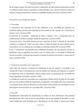 Faculdades UNICEN Tecnólogo em Mecanização Agrícola                    50
                                     Fundamentos de Hidráulica e Pneumática

são de origem mineral, derivados de petróleo e dependendo da cadeia química predominante podem
ser naftênicos (cadeia aberta) ou parafinicos (cadeia fechada). Com o desenvolvimento de aditivos a
industria conseguiu desenvolver e melhorar as qualidades desejáveis dos óleos, Carreteiro (1998).



Características dos lubrificantes líquidos:

1- Viscosidade
A característica mais importante de um óleo lubrificante é sua viscosidade que determina sua
resistência interna oferecida pelas moléculas de uma camada do óleo, quando esta é deslocada em
relação à outra, Carreteiro (1998).
O coeficiente de viscosidade – temperatura de todos os líquidos é alto e a temperatura deve ser
cuidadosamente referida em qualquer medida de temperatura, Carreteiro (1998).
O quociente entre a viscosidade absoluta pelo peso específico do fluido é chamado de viscosidade
cinemática e é medida em "stokes” (cm²/seg.). como os valores em stokes são muito grandes para os
casos práticos, usa se a indicação da viscosidade em centistokes (stokes/100), Carreteiro (1998).
Como os mecanismos são projetados para trabalharem protegidos por uma película contínua de
lubrificante, entre as superfícies em contato, como foi descrito antes, a viscosidade do lubrificante
tem que ser grande o suficiente para assegurar a formação da película sem permitir o contato entre as
partes, Carreteiro (1998).



2- Variação da viscosidade com a temperatura:
Todos óleos são sensíveis a mudanças de temperatura no que diz respeito à viscosidade e esta
variação não é linear e sim exponencial, como no trabalho com máquinas são freqüentes as variações
de temperatura, torna se fundamental e preciso conhecer bem as características da viscosidade nas
várias temperaturas envolvidas, Carreteiro (1998).
A avaliação da variação da viscosidade com a temperatura é obtidas através do índice de viscosidade
que é um valor empírico obtido da relação entre a variação que a viscosidade sofre com a temperatura
e as variações de dois óleos de referencia, um relativamente sensível (Índice de viscosidade 0) e outro
relativamente insensível (Índice de viscosidade 100) , Carreteiro (1998)


3- Grau API
Freqüentemente mencionada em especificações ou análises de óleos lubrificantes, uma grandeza
denominada grau API. Trata-se, não de uma grandeza, mas de uma unidade de densidade, se é que
existe unidade para medir densidade, pois a densidade por ser uma relação, é expressa por número

                                                Compressores
 