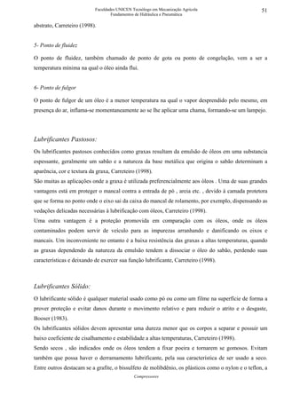 Faculdades UNICEN Tecnólogo em Mecanização Agrícola                      51
                                   Fundamentos de Hidráulica e Pneumática

abstrato, Carreteiro (1998).


5- Ponto de fluidez

O ponto de fluidez, também chamado de ponto de gota ou ponto de congelação, vem a ser a
temperatura mínima na qual o óleo ainda flui.


6- Ponto de fulgor

O ponto de fulgor de um óleo é a menor temperatura na qual o vapor desprendido pelo mesmo, em
presença do ar, inflama-se momentaneamente ao se lhe aplicar uma chama, formando-se um lampejo.




Lubrificantes Pastosos:
Os lubrificantes pastosos conhecidos como graxas resultam da emulsão de óleos em uma substancia
espessante, geralmente um sabão e a natureza da base metálica que origina o sabão determinam a
aparência, cor e textura da graxa, Carreteiro (1998).
São muitas as aplicações onde a graxa é utilizada preferencialmente aos óleos . Uma de suas grandes
vantagens está em proteger o mancal contra a entrada de pó , areia etc. , devido à camada protetora
que se forma no ponto onde o eixo sai da caixa do mancal de rolamento, por exemplo, dispensando as
vedações delicadas necessárias à lubrificação com óleos, Carreteiro (1998).
Uma outra vantagem é a proteção promovida em comparação com os óleos, onde os óleos
contaminados podem servir de veículo para as impurezas arranhando e danificando os eixos e
mancais. Um inconveniente no entanto é a baixa resistência das graxas a altas temperaturas, quando
as graxas dependendo da natureza da emulsão tendem a dissociar o óleo do sabão, perdendo suas
características e deixando de exercer sua função lubrificante, Carreteiro (1998).



Lubrificantes Sólido:
O lubrificante sólido é qualquer material usado como pó ou como um filme na superfície de forma a
prover proteção e evitar danos durante o movimento relativo e para reduzir o atrito e o desgaste,
Booser (1983).
Os lubrificantes sólidos devem apresentar uma dureza menor que os corpos a separar e possuir um
baixo coeficiente de cisalhamento e estabilidade a altas temperaturas, Carreteiro (1998).
Sendo secos , são indicados onde os óleos tendem a fixar poeira e tornarem se gomosos. Evitam
também que possa haver o derramamento lubrificante, pela sua característica de ser usado a seco.
Entre outros destacam se a grafite, o bissulfeto de molibdênio, os plásticos como o nylon e o teflon, a
                                              Compressores
 