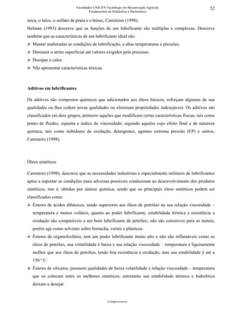 Faculdades UNICEN Tecnólogo em Mecanização Agrícola                     52
                                   Fundamentos de Hidráulica e Pneumática

mica, o talco, o sulfato de prata e o bórax, Carreteiro (1998).
Helman (1993) descreve que as funções de um lubrificante são múltiplas e complexas. Descreve
também que as características de um lubrificante ideal são:
   Manter inalteradas as condições de lubrificação, a altas temperaturas e pressões.
   Diminuir o atrito superficial até valores exigidos pelo processo.
   Dissipar o calor.
   Não apresentar características tóxicas.



Aditivos em lubrificantes

Os aditivos são compostos químicos que adicionados aos óleos básicos, reforçam algumas de sua
qualidades ou lhes cedem novas qualidades ou eliminam propriedades indesejáveis. Os aditivos são
classificados em dois grupos, primeiro aqueles que modificam certas características físicas, tais como
ponto de fluidez, espuma e índice de viscosidade; segundo aqueles cujo efeito final e de natureza
química, tais como inibidores de oxidação, detergentes, agentes extrema pressão (EP) e outros,
Carreteiro (1998).



Óleos sintéticos

Carreteiro (1998), descreve que as necessidades industriais e especialmente militares de lubrificantes
aptos a suportar as condições mais adversas possíveis conduziram ao desenvolvimento dos produtos
sintéticos, isto é, obtidos por síntese química, sendo que os principais óleos sintéticos podem ser
classificados como:
   Ésteres de ácidos dibásicos, sendo superiores aos óleos de petróleo na sua relação viscosidade –
   temperatura e menos voláteis, quanto ao poder lubrificante, estabilidade térmica e resistência a
   oxidação são comparáveis a um bom lubrificante de petróleo, não são corrosivos para os metais,
   porém age como solvente sobre borracha, verniz e plásticos.
   Ésteres de organofosfatos, tem um poder lubrificante muito alto e não são inflamáveis como os
   óleos de petróleo, sua volatilidade é baixa e sua relação viscosidade – temperatura é ligeiramente
   melhor que aos óleos de petróleo, tendo boa resistência a oxidação, mas sua estabilidade é até a
   150 º C.
   Ésteres de silicatos, possuem qualidades de baixa volatilidade e relação viscosidade – temperatura
   que os colocam entre os melhores sintéticos, entretanto sua estabilidade térmica e hidrolítica
   deixam a desejar.


                                              Compressores
 