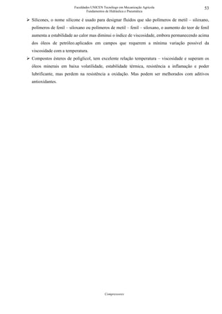 Faculdades UNICEN Tecnólogo em Mecanização Agrícola                     53
                               Fundamentos de Hidráulica e Pneumática

Silicones, o nome silicone é usado para designar fluidos que são polímeros de metil – siloxano,
polímeros de fenil – siloxano ou polímeros de metil – fenil – siloxano, o aumento do teor de fenil
aumenta a estabilidade ao calor mas diminui o índice de viscosidade, embora permanecendo acima
dos óleos de petróleo.aplicados em campos que requerem a mínima variação possível da
viscosidade com a temperatura.
Compostos ésteres de poliglicol, tem excelente relação temperatura – viscosidade e superam os
óleos minerais em baixa volatilidade, estabilidade térmica, resistência a inflamação e poder
lubrificante, mas perdem na resistência a oxidação. Mas podem ser melhorados com aditivos
antioxidantes.




                                          Compressores
 