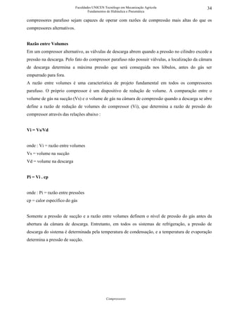 Faculdades UNICEN Tecnólogo em Mecanização Agrícola                34
                                     Fundamentos de Hidráulica e Pneumática

compressores parafuso sejam capazes de operar com razões de compressão mais altas do que os
compressores alternativos.


Razão entre Volumes
Em um compressor alternativo, as válvulas de descarga abrem quando a pressão no cilindro excede a
pressão na descarga. Pelo fato do compressor parafuso não possuir válvulas, a localização da câmara
de descarga determina a máxima pressão que será conseguida nos lóbulos, antes do gás ser
empurrado para fora.
A razão entre volumes é uma característica de projeto fundamental em todos os compressores
parafuso. O próprio compressor é um dispositivo de redução de volume. A comparação entre o
volume de gás na sucção (Vs) e o volume de gás na câmara de compressão quando a descarga se abre
define a razão de redução de volumes do compressor (Vi), que determina a razão de pressão do
compressor através das relações abaixo :


Vi = Vs/Vd


onde : Vi = razão entre volumes
Vs = volume na sucção
Vd = volume na descarga


Pi = Vi . cp


onde : Pi = razão entre pressões
cp = calor específico do gás


Somente a pressão de sucção e a razão entre volumes definem o nível de pressão do gás antes da
abertura da câmara de descarga. Entretanto, em todos os sistemas de refrigeração, a pressão de
descarga do sistema é determinada pela temperatura de condensação, e a temperatura de evaporação
determina a pressão de sucção.




                                                Compressores
 