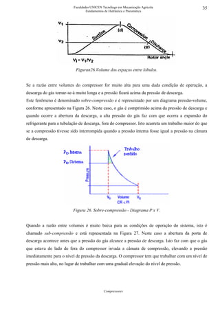 Faculdades UNICEN Tecnólogo em Mecanização Agrícola                     35
                                  Fundamentos de Hidráulica e Pneumática




                           Figuran26.Volume dos espaços entre lóbulos.


Se a razão entre volumes do compressor for muito alta para uma dada condição de operação, a
descarga do gás tornar-se-á muito longa e a pressão ficará acima da pressão de descarga.
Este fenômeno é denominado sobre-compressão e é representado por um diagrama pressão-volume,
conforme apresentado na Figura 26. Neste caso, o gás é comprimido acima da pressão de descarga e
quando ocorre a abertura da descarga, a alta pressão do gás faz com que ocorra a expansão do
refrigerante para a tubulação de descarga, fora do compressor. Isto acarreta um trabalho maior do que
se a compressão tivesse sido interrompida quando a pressão interna fosse igual a pressão na câmara
de descarga.




                          Figura 26. Sobre-compressão - Diagrama P x V.


Quando a razão entre volumes é muito baixa para as condições de operação do sistema, isto é
chamado sub-compressão e está representada na Figura 27. Neste caso a abertura da porta de
descarga acontece antes que a pressão do gás alcance a pressão de descarga. Isto faz com que o gás
que estava do lado de fora do compressor invada a câmara de compressão, elevando a pressão
imediatamente para o nível de pressão da descarga. O compressor tem que trabalhar com um nível de
pressão mais alto, no lugar de trabalhar com uma gradual elevação do nível de pressão.




                                             Compressores
 