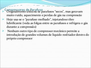 Compressores de Parafuso Originalmente utilizou-se parafusos “secos”, mas geravam
muito ruído, aquecimento e perdas de gás na compressão
 Hoje usa-se o “parafuso molhado”, injetandose óleo
lubrificante (veda as folgas entre os parafusos e refrigera o gás
durante a compressão)
 Nenhum outro tipo de compressor mecânico permite a
introdução de grandes volumes de líquido resfriador dentro do
próprio compressor
 