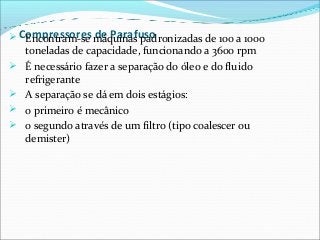 Compressores de Parafuso Encontram-se máquinas padronizadas de 100 a 1000
toneladas de capacidade, funcionando a 3600 rpm
 É necessário fazer a separação do óleo e do fluido
refrigerante
 A separação se dá em dois estágios:
 o primeiro é mecânico
 o segundo através de um filtro (tipo coalescer ou
demister)
 