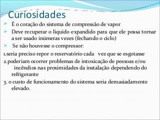 Curiosidades
 É o coração do sistema de compressão de vapor
 Deve recuperar o líquido expandido para que ele possa tornar
a ser usado inúmeras vezes (fechando o ciclo)
 Se não houvesse o compressor:
1.seria preciso repor o reservatório cada vez que se esgotasse
2.poderiam ocorrer problemas de intoxicação de pessoas e/ou
incêndios nas proximidades da instalação dependendo do
refrigerante
3. o custo de funcionamento do sistema seria demasiadamente
elevado.
 