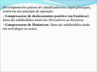 Os compressores podem ser classificados em 2 tipos principais,
conforme seu princípio de operação:
Compressores de deslocamento positivo (ou Estáticos):
Estes são subdivididos ainda em Alternativos ou Rotativos.
Compressores de Dinâmicos: Estes são subdivididos ainda
em centrífugos ou axiais.
 