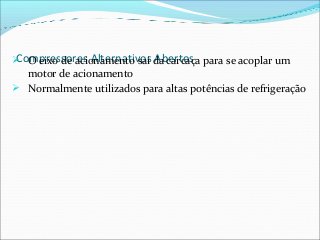 Compressores Alternativos Abertos O eixo de acionamento sai da carcaça para se acoplar um
motor de acionamento
 Normalmente utilizados para altas potências de refrigeração
 