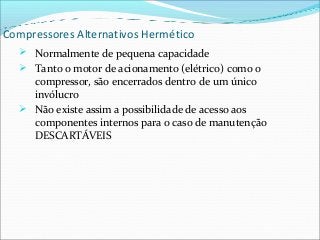 Compressores Alternativos Hermético
 Normalmente de pequena capacidade
 Tanto o motor de acionamento (elétrico) como o
compressor, são encerrados dentro de um único
invólucro
 Não existe assim a possibilidade de acesso aos
componentes internos para o caso de manutenção
DESCARTÁVEIS
 