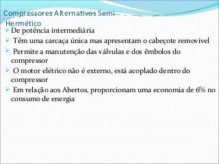 Compressores Alternativos Semi
Hermético
De potência intermediária
 Têm uma carcaça única mas apresentam o cabeçote removível
 Permite a manutenção das válvulas e dos êmbolos do
compressor
 O motor elétrico não é externo, está acoplado dentro do
compressor
 Em relação aos Abertos, proporcionam uma economia de 6% no
consumo de energia
 