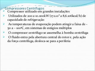 Compressores Centrífugos
 Compressor utilizado em grandes instalações
 Utilizados de 200 a 10.000kW (172.10³ a 8,6.106kcal/h) de
capacidade de refrigeração
 As temperaturas de evaporação podem atingir a faixa de –
50 a – 100ºC, em sistemas de estágios múltiplos
 O compressor centrífugo se assemelha à bomba centrífuga
 O fluido entra pela abertura central do rotor e, pela ação
da força centrífuga, desloca-se para a periferia
 